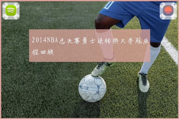 2014NBA总决赛勇士逆转热火夺冠历程回顾