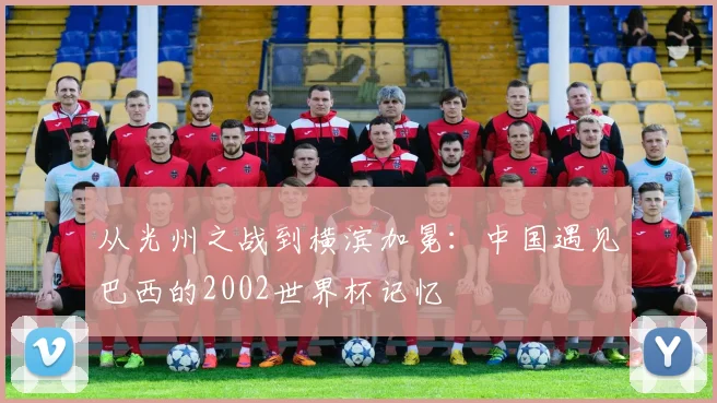 从光州之战到横滨加冕：中国遇见巴西的2002世界杯记忆