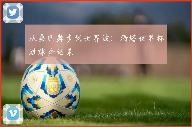 从桑巴舞步到世界波：玛塔世界杯进球全记录