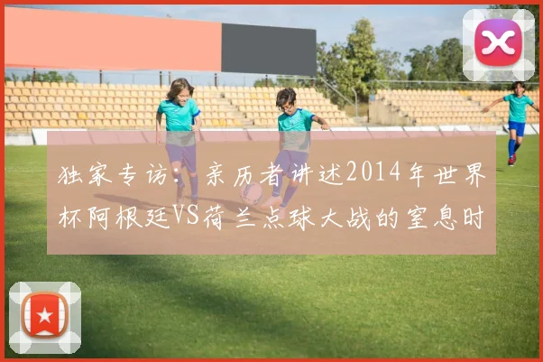 独家专访：亲历者讲述2014年世界杯阿根廷VS荷兰点球大战的窒息时刻